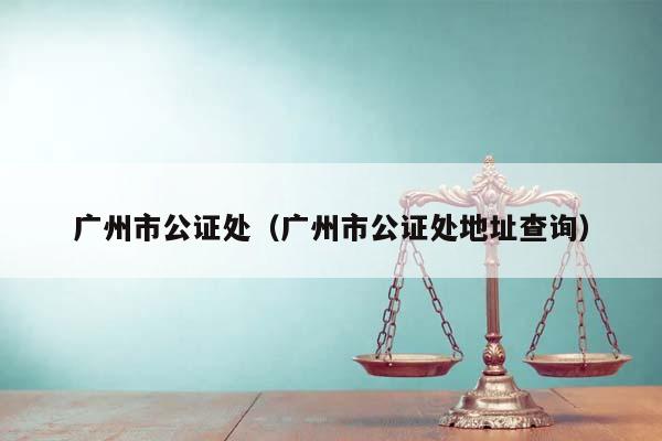 廣州市公證處(廣州市公證處地址查詢) 廣州市公證處(廣州市公證處地址查詢)