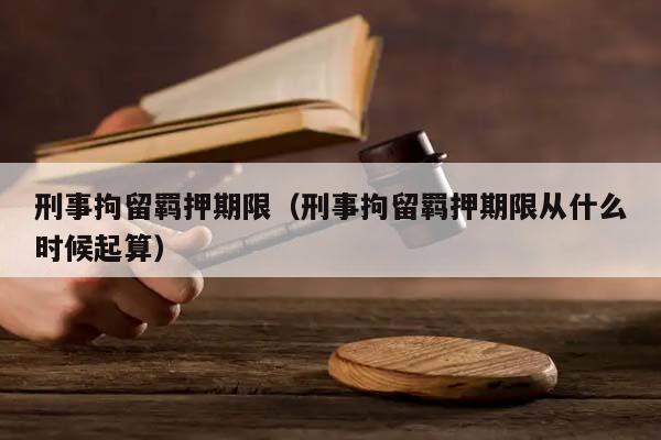 刑事拘留羈押期限（刑事拘留羈押期限從什么時候起算）