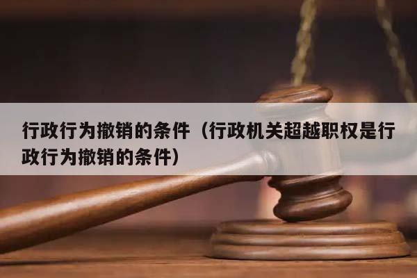 行政行為撤銷的條件(行政機關超越職權是行政行為撤銷的條件) 行政行為撤銷的條件(行政機關超越職權是行政行為撤銷的條件)