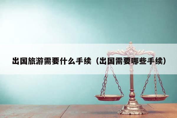 出國旅游需要什么手續(xù)(出國需要哪些手續(xù)) 出國旅游需要什么手續(xù)(出國需要哪些手續(xù))