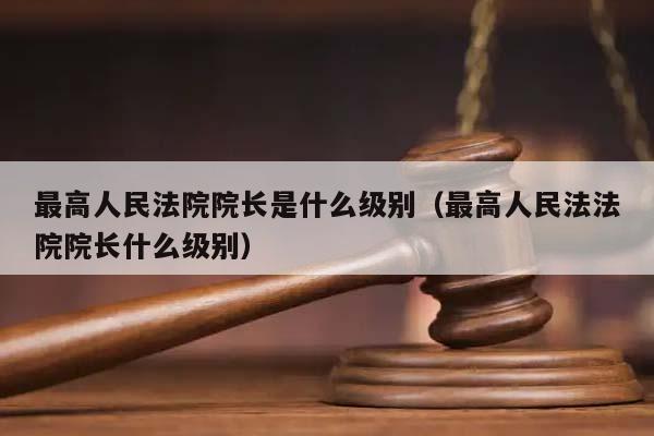 最高人民法院院長是什么級別(最高人民法法院院長什么級別) 最高人民法院院長是什么級別(最高人民法法院院長什么級別)