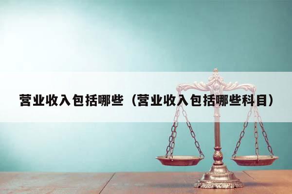 營業(yè)收入包括哪些(營業(yè)收入包括哪些科目) 營業(yè)收入包括哪些(營業(yè)收入包括哪些科目)