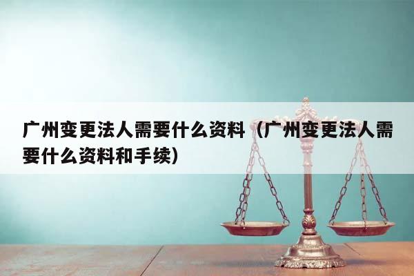 廣州變更法人需要什么資料(廣州變更法人需要什么資料和手續) 廣州變更法人需要什么資料(廣州變更法人需要什么資料和手續)