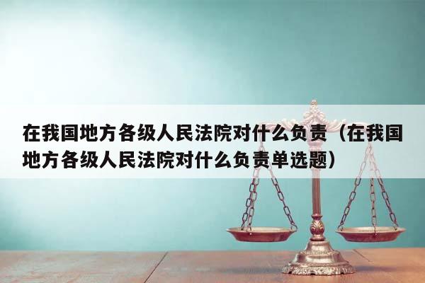 在我國地方各級人民法院對什么負責(在我國地方各級人民法院對什么負責單選題) 在我國地方各級人民法院對什么負責(在我國地方各級人民法院對什么負責單選題)
