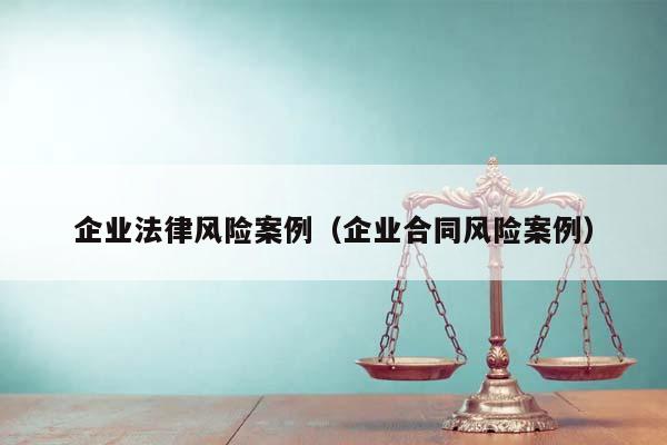 企業法律風險案例(企業合同風險案例) 企業法律風險案例(企業合同風險案例)
