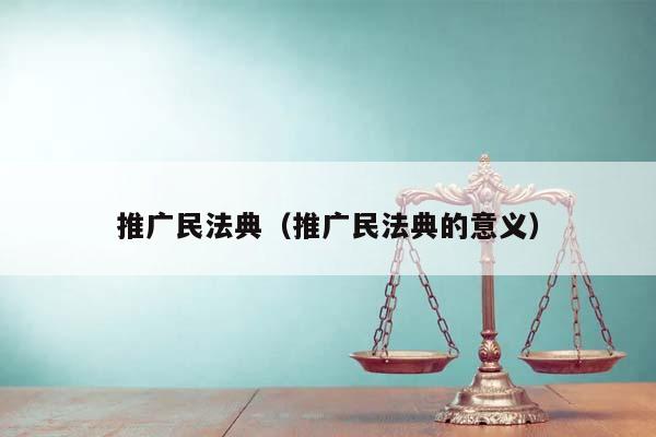 推廣民法典(推廣民法典的意義) 推廣民法典(推廣民法典的意義)