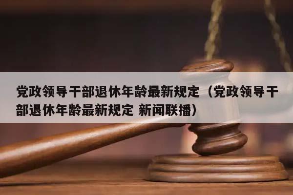 黨政領導干部退休年齡最新規定(黨政領導干部退休年齡最新規定 新聞聯播) 黨政領導干部退休年齡最新規定(黨政領導干部退休年齡最新規定 新聞聯播)