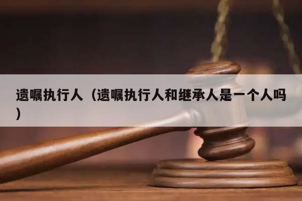 遺囑執行人(遺囑執行人和繼承人是一個人嗎) 遺囑執行人(遺囑執行人和繼承人是一個人嗎)