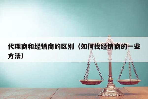 代理商和經銷商的區(qū)別(如何找經銷商的一些方法) 代理商和經銷商的區(qū)別(如何找經銷商的一些方法)
