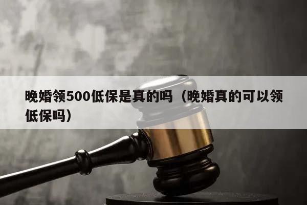 晚婚領500低保是真的嗎(晚婚真的可以領低保嗎) 晚婚領500低保是真的嗎(晚婚真的可以領低保嗎)