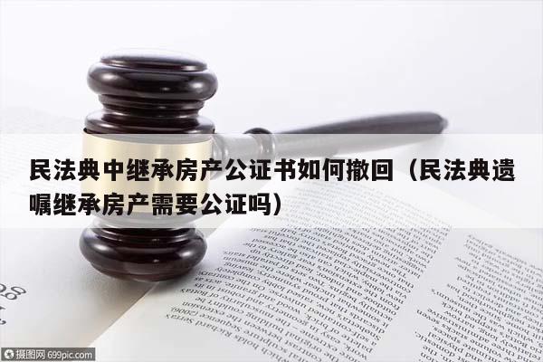 民法典中繼承房產公證書如何撤回（民法典遺囑繼承房產需要公證嗎）