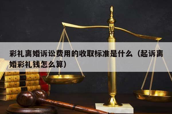 彩禮離婚訴訟費用的收取標準是什么(起訴離婚彩禮錢怎么算) 彩禮離婚訴訟費用的收取標準是什么(起訴離婚彩禮錢怎么算)