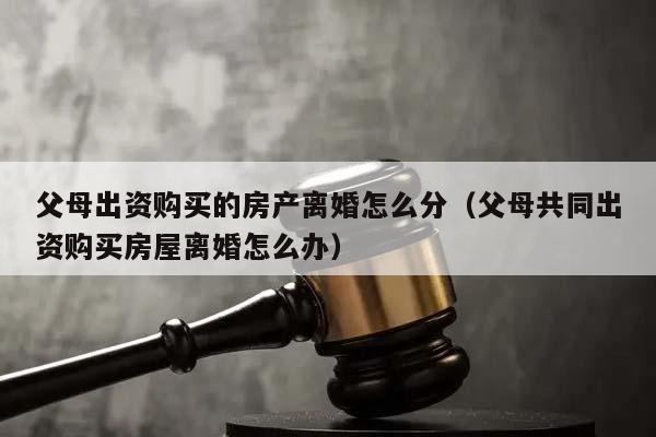 父母出資購(gòu)買的房產(chǎn)離婚怎么分(父母共同出資購(gòu)買房屋離婚怎么辦) 父母出資購(gòu)買的房產(chǎn)離婚怎么分(父母共同出資購(gòu)買房屋離婚怎么辦)