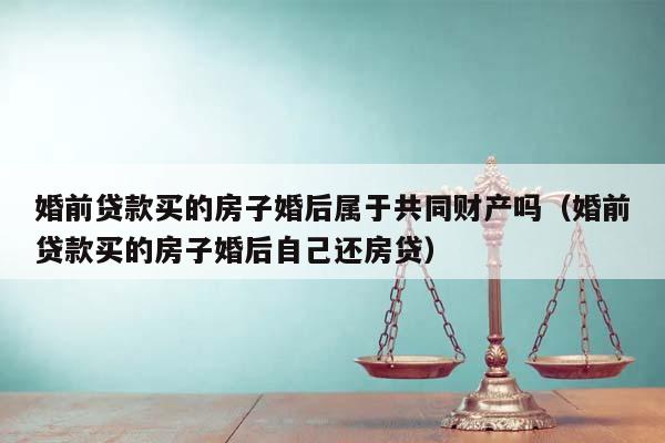 婚前貸款買的房子婚后屬于共同財產嗎(婚前貸款買的房子婚后自己還房貸) 婚前貸款買的房子婚后屬于共同財產嗎(婚前貸款買的房子婚后自己還房貸)