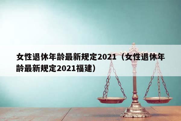 女性退休年齡最新規(guī)定2021（女性退休年齡最新規(guī)定2021福建）