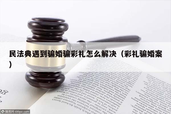 民法典遇到騙婚騙彩禮怎么解決(彩禮騙婚案) 民法典遇到騙婚騙彩禮怎么解決(彩禮騙婚案)