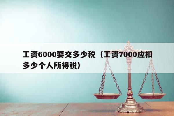 工資6000要交多少稅(工資7000應扣多少個人所得稅) 工資6000要交多少稅(工資7000應扣多少個人所得稅)