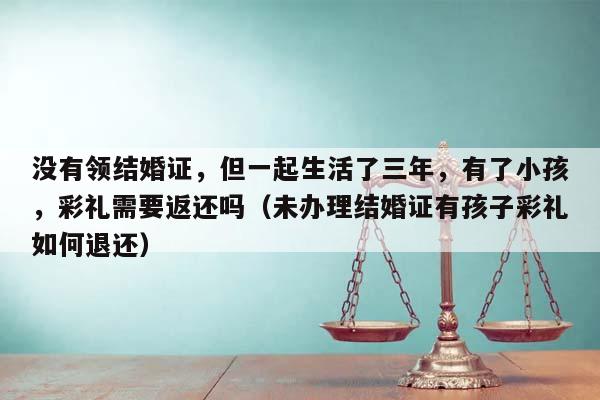 沒有領結婚證,但一起生活了三年,有了小孩,彩禮需要返還嗎(未辦理結婚證有孩子彩禮如何退還) 沒有領結婚證,但一起生活了三年,有了小孩,彩禮需要返還嗎(未辦理結婚證有孩子彩禮如何退還)