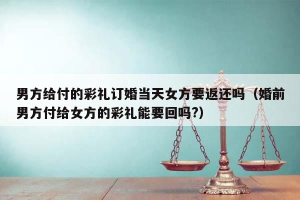 男方給付的彩禮訂婚當(dāng)天女方要返還嗎(婚前男方付給女方的彩禮能要回嗎?) 男方給付的彩禮訂婚當(dāng)天女方要返還嗎(婚前男方付給女方的彩禮能要回嗎?)