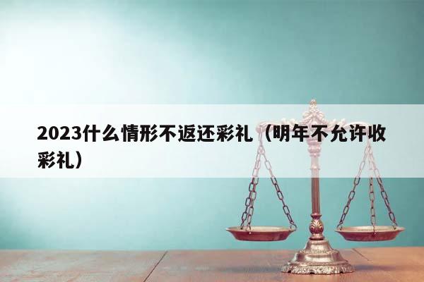2023什么情形不返還彩禮(明年不允許收彩禮) 2023什么情形不返還彩禮(明年不允許收彩禮)