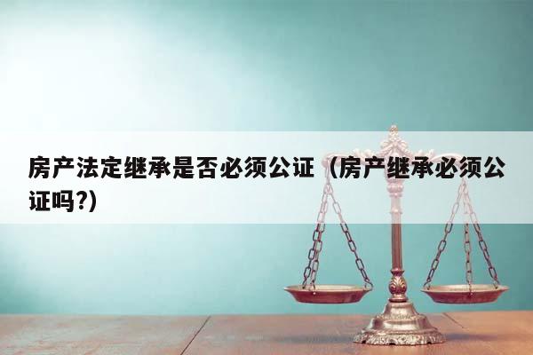 房產(chǎn)法定繼承是否必須公證(房產(chǎn)繼承必須公證嗎?) 房產(chǎn)法定繼承是否必須公證(房產(chǎn)繼承必須公證嗎?)