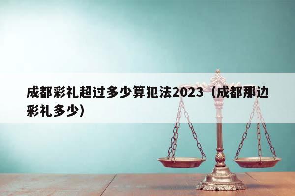 成都彩禮超過多少算犯法2023(成都那邊彩禮多少) 成都彩禮超過多少算犯法2023(成都那邊彩禮多少)