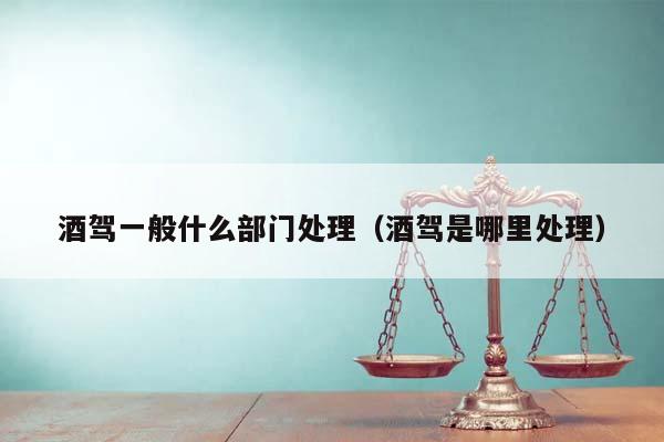 酒駕一般什么部門處理(酒駕是哪里處理) 酒駕一般什么部門處理(酒駕是哪里處理)