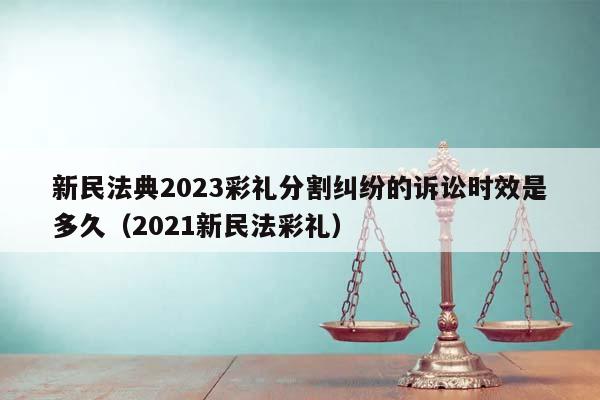新民法典2023彩禮分割糾紛的訴訟時效是多久(2021新民法彩禮) 新民法典2023彩禮分割糾紛的訴訟時效是多久(2021新民法彩禮)