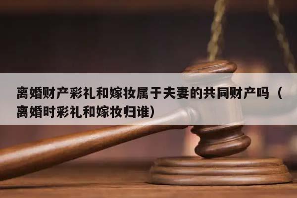 離婚財產(chǎn)彩禮和嫁妝屬于夫妻的共同財產(chǎn)嗎(離婚時彩禮和嫁妝歸誰) 離婚財產(chǎn)彩禮和嫁妝屬于夫妻的共同財產(chǎn)嗎(離婚時彩禮和嫁妝歸誰)