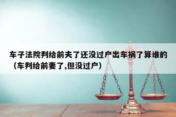 車子法院判給前夫了還沒過戶出車禍了算誰的(車判給前妻了,但沒過戶) 車子法院判給前夫了還沒過戶出車禍了算誰的(車判給前妻了,但沒過戶)