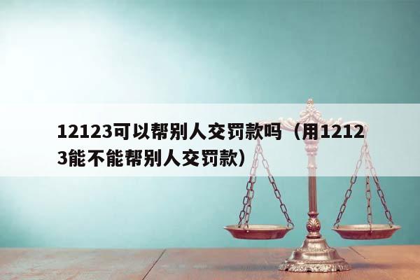 12123可以幫別人交罰款嗎(用12123能不能幫別人交罰款) 12123可以幫別人交罰款嗎(用12123能不能幫別人交罰款)