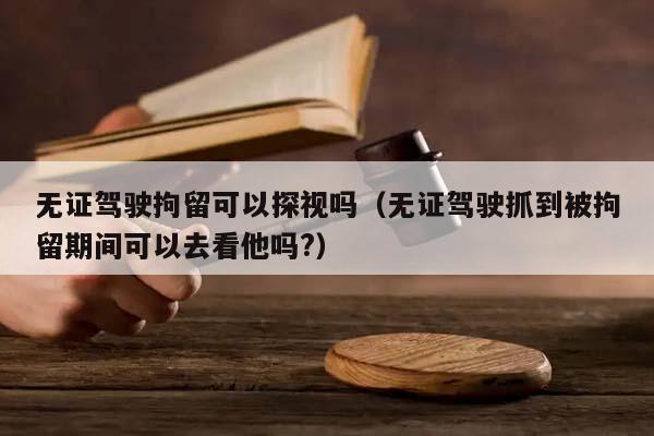 無證駕駛拘留可以探視嗎(無證駕駛抓到被拘留期間可以去看他嗎?) 無證駕駛拘留可以探視嗎(無證駕駛抓到被拘留期間可以去看他嗎?)