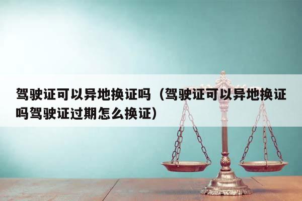 駕駛證可以異地?fù)Q證嗎(駕駛證可以異地?fù)Q證嗎駕駛證過期怎么換證) 駕駛證可以異地?fù)Q證嗎(駕駛證可以異地?fù)Q證嗎駕駛證過期怎么換證)