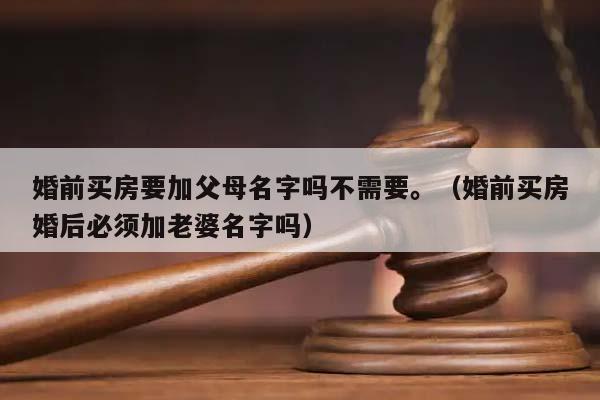 婚前買房要加父母名字嗎不需要。(婚前買房婚后必須加老婆名字嗎) 婚前買房要加父母名字嗎不需要。(婚前買房婚后必須加老婆名字嗎)