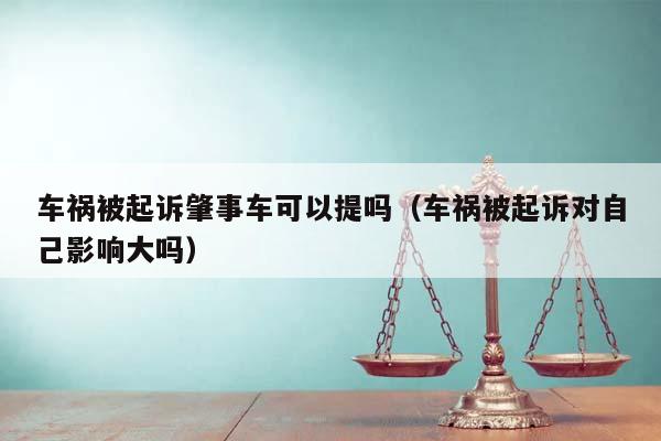 車禍被起訴肇事車可以提嗎(車禍被起訴對自己影響大嗎) 車禍被起訴肇事車可以提嗎(車禍被起訴對自己影響大嗎)
