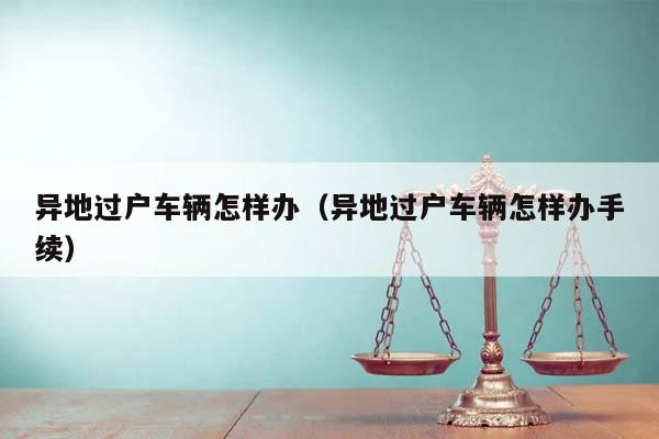 異地過戶車輛怎樣辦(異地過戶車輛怎樣辦手續) 異地過戶車輛怎樣辦(異地過戶車輛怎樣辦手續)