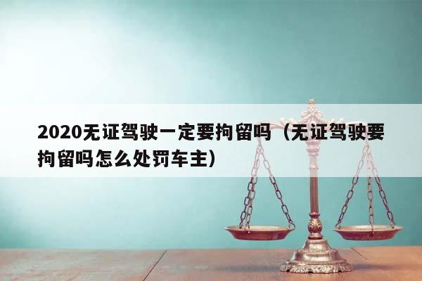 2020無證駕駛一定要拘留嗎(無證駕駛要拘留嗎怎么處罰車主) 2020無證駕駛一定要拘留嗎(無證駕駛要拘留嗎怎么處罰車主)