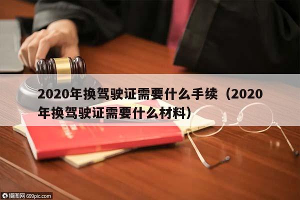 2020年換駕駛證需要什么手續(2020年換駕駛證需要什么材料) 2020年換駕駛證需要什么手續(2020年換駕駛證需要什么材料)
