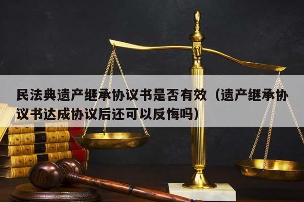 民法典遺產繼承協議書是否有效(遺產繼承協議書達成協議后還可以反悔嗎) 民法典遺產繼承協議書是否有效(遺產繼承協議書達成協議后還可以反悔嗎)