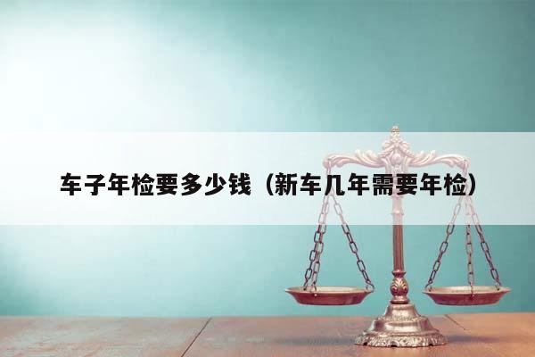 車子年檢要多少錢(新車幾年需要年檢) 車子年檢要多少錢(新車幾年需要年檢)