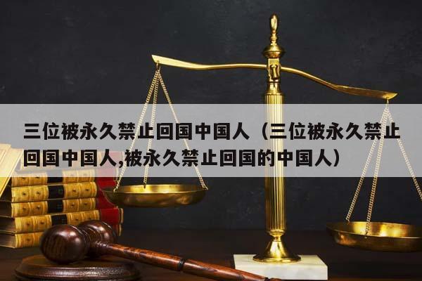 三位被永久禁止回國中國人(三位被永久禁止回國中國人,被永久禁止回國的中國人) 三位被永久禁止回國中國人(三位被永久禁止回國中國人,被永久禁止回國的中國人)