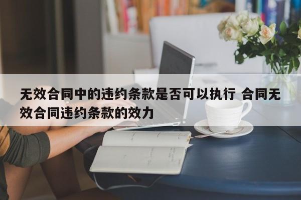 無(wú)效合同中的違約條款是否可以執(zhí)行 合同無(wú)效合同違約條款的效力 無(wú)效合同中的違約條款是否可以執(zhí)行 合同無(wú)效合同違約條款的效力