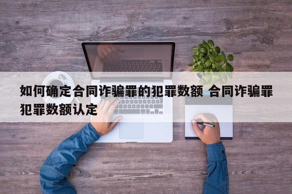 如何確定合同詐騙罪的犯罪數額 合同詐騙罪犯罪數額認定 如何確定合同詐騙罪的犯罪數額 合同詐騙罪犯罪數額認定
