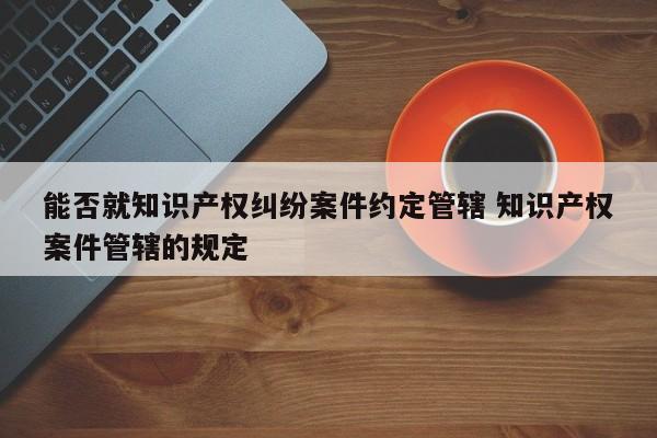 能否就知識產權糾紛案件約定管轄 知識產權案件管轄的規定 能否就知識產權糾紛案件約定管轄 知識產權案件管轄的規定