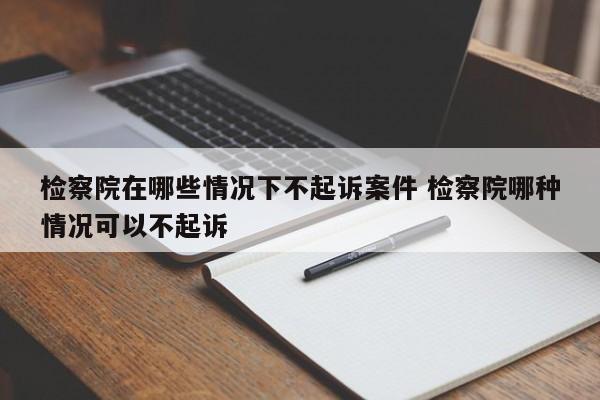 檢察院在哪些情況下不起訴案件 檢察院哪種情況可以不起訴 檢察院在哪些情況下不起訴案件 檢察院哪種情況可以不起訴