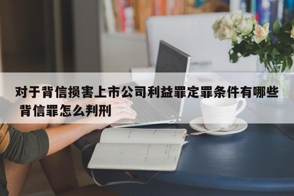 對于背信損害上市公司利益罪定罪條件有哪些 背信罪怎么判刑 對于背信損害上市公司利益罪定罪條件有哪些 背信罪怎么判刑