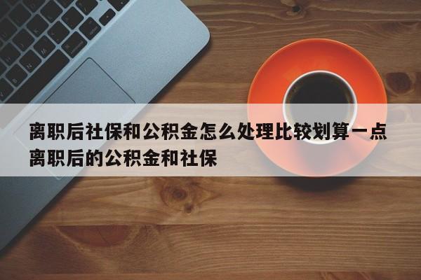 離職后社保和公積金怎么處理比較劃算一點 離職后的公積金和社保