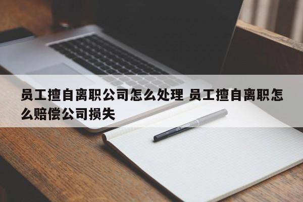 員工擅自離職公司怎么處理 員工擅自離職怎么賠償公司損失 員工擅自離職公司怎么處理 員工擅自離職怎么賠償公司損失