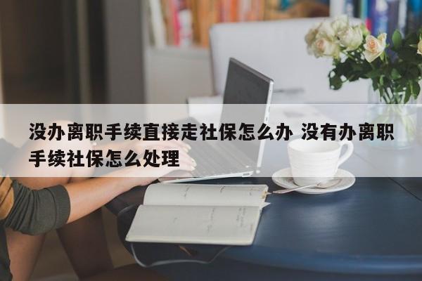 沒辦離職手續直接走社保怎么辦 沒有辦離職手續社保怎么處理 沒辦離職手續直接走社保怎么辦 沒有辦離職手續社保怎么處理