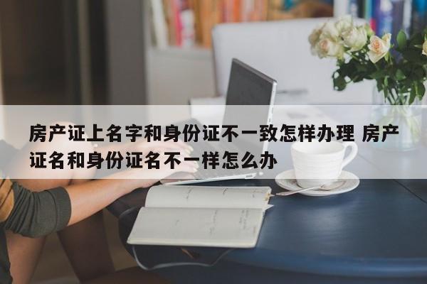 房產證上名字和身份證不一致怎樣辦理 房產證名和身份證名不一樣怎么辦 房產證上名字和身份證不一致怎樣辦理 房產證名和身份證名不一樣怎么辦